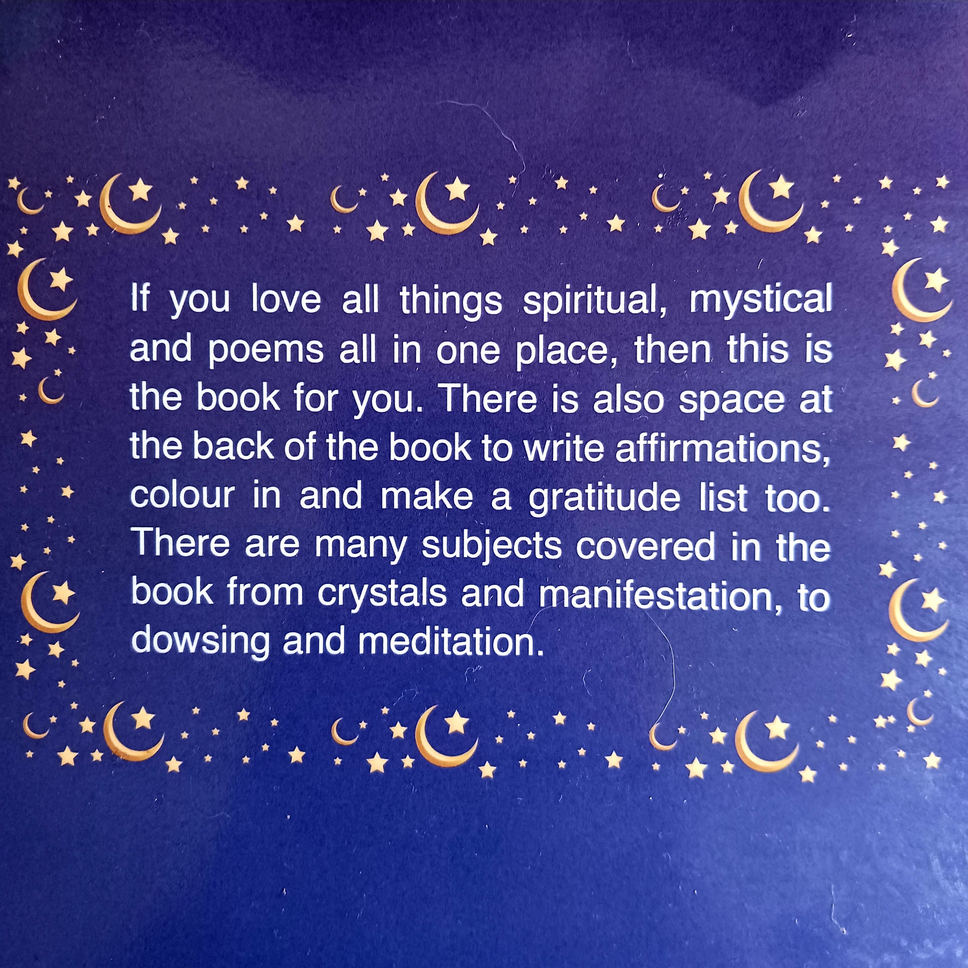 If you love all things spiritual, mystical and poems all on one place, then this lovely book is for you.&nbsp;  There is also space at the back of the book for you to write affirmations, colour in pictures and make a gratitude list as well.  There are many subjects covered in the book from crystals and manifestation, to dowsing and meditation.  A perfect mystical gift for loved ones.&nbsp;